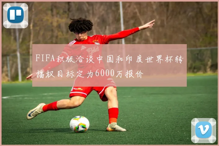 FIFA积极洽谈中国和印度世界杯转播权目标定为6000万报价
