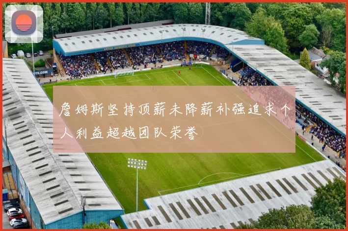 詹姆斯坚持顶薪未降薪补强追求个人利益超越团队荣誉