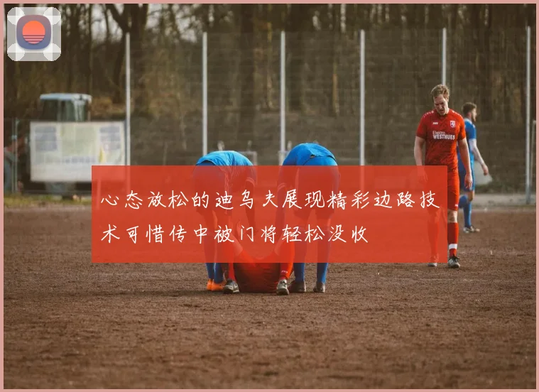 心态放松的迪乌夫展现精彩边路技术可惜传中被门将轻松没收