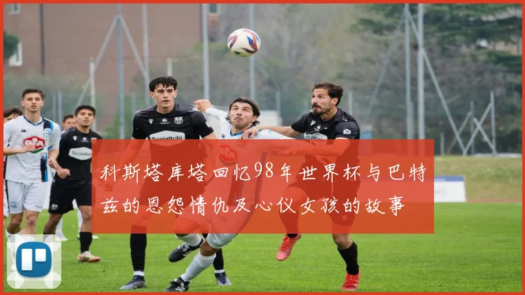 科斯塔库塔回忆98年世界杯与巴特兹的恩怨情仇及心仪女孩的故事