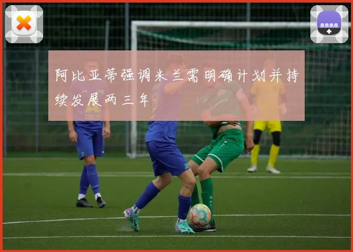 阿比亚蒂强调米兰需明确计划并持续发展两三年