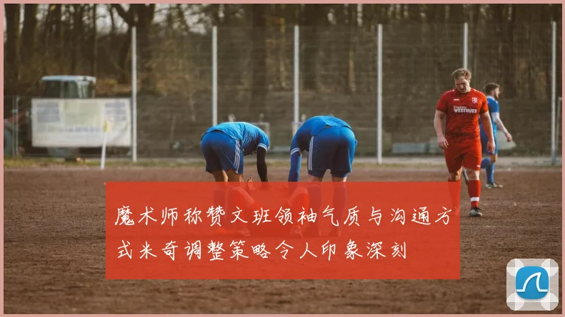 魔术师称赞文班领袖气质与沟通方式米奇调整策略令人印象深刻