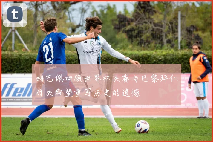 姆巴佩回顾世界杯决赛与巴黎拜仁对决希望重写历史的遗憾