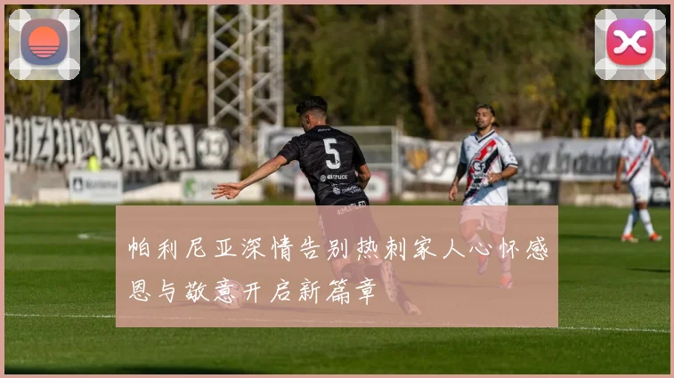 帕利尼亚深情告别热刺家人心怀感恩与敬意开启新篇章