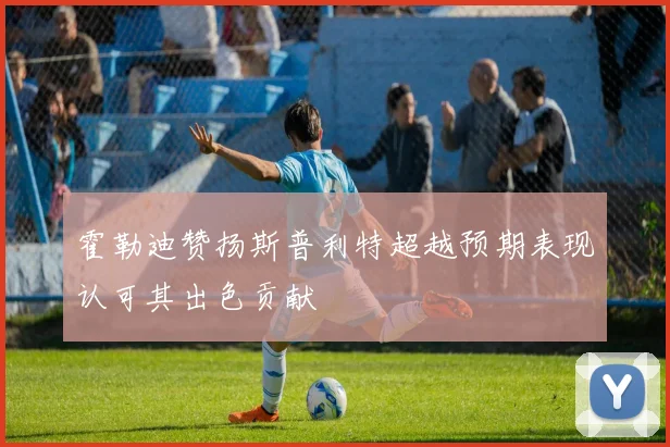 霍勒迪赞扬斯普利特超越预期表现认可其出色贡献