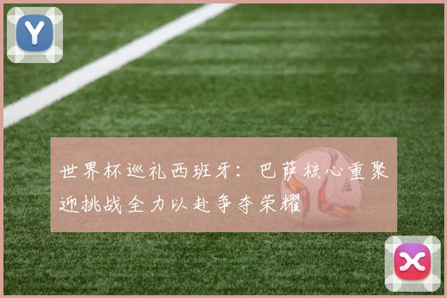 世界杯巡礼西班牙：巴萨核心重聚迎挑战全力以赴争夺荣耀