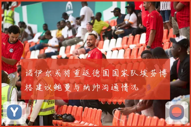 诺伊尔或将重返德国国家队埃芬博格建议鲍曼与纳帅沟通情况