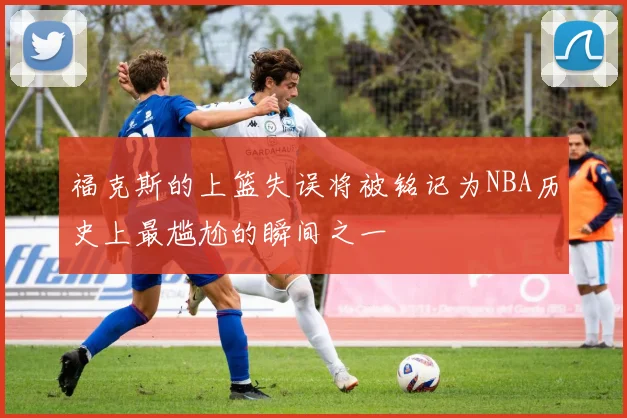 福克斯的上篮失误将被铭记为NBA历史上最尴尬的瞬间之一