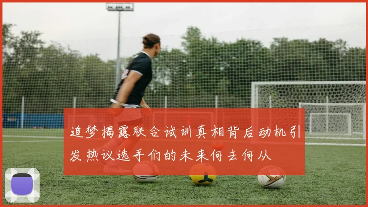 追梦揭露联合试训真相背后动机引发热议选手们的未来何去何从