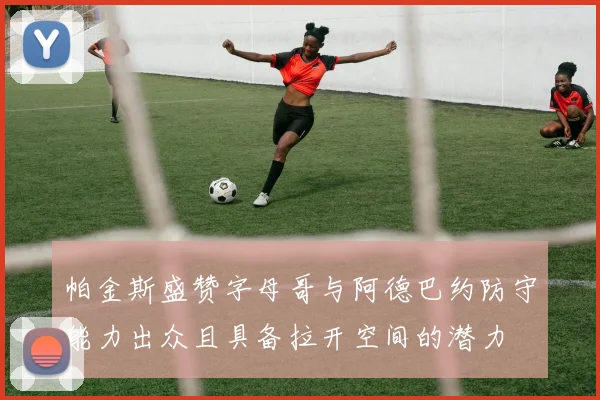 帕金斯盛赞字母哥与阿德巴约防守能力出众且具备拉开空间的潜力