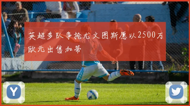 英超多队争抢尤文图斯愿以2500万欧元出售加蒂