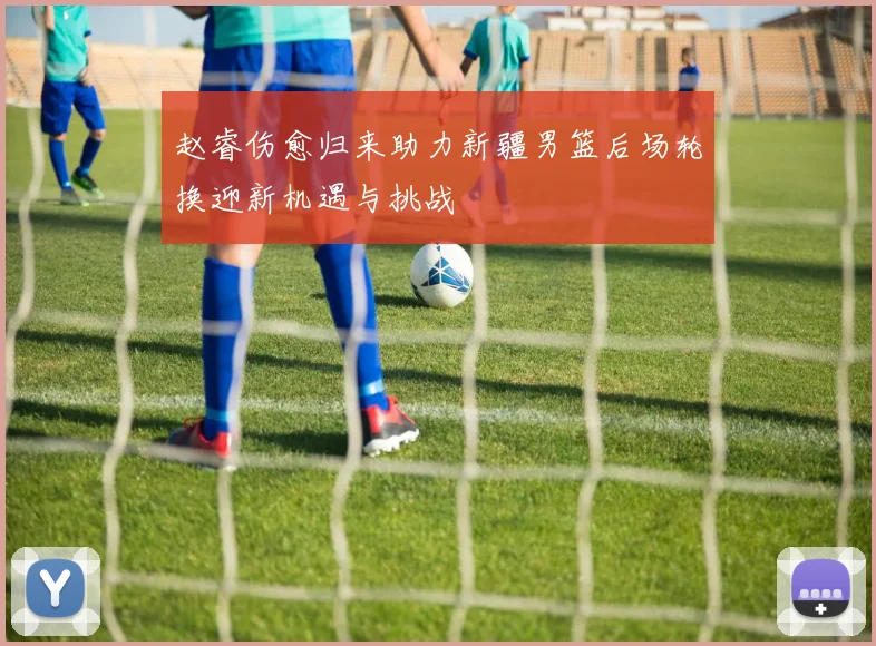 赵睿伤愈归来助力新疆男篮后场轮换迎新机遇与挑战